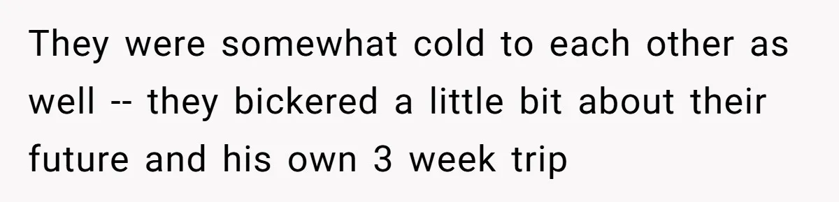They were somewhat cold to each other as well -- they bickered a little bit about their future and his own 3 week trip