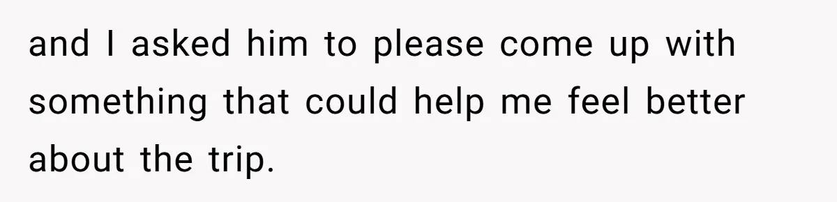 and I asked him to please come up with something that could help me feel better about the trip.