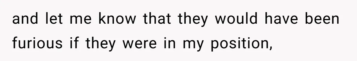 and let me know that they would have been furious if they were in my position,
