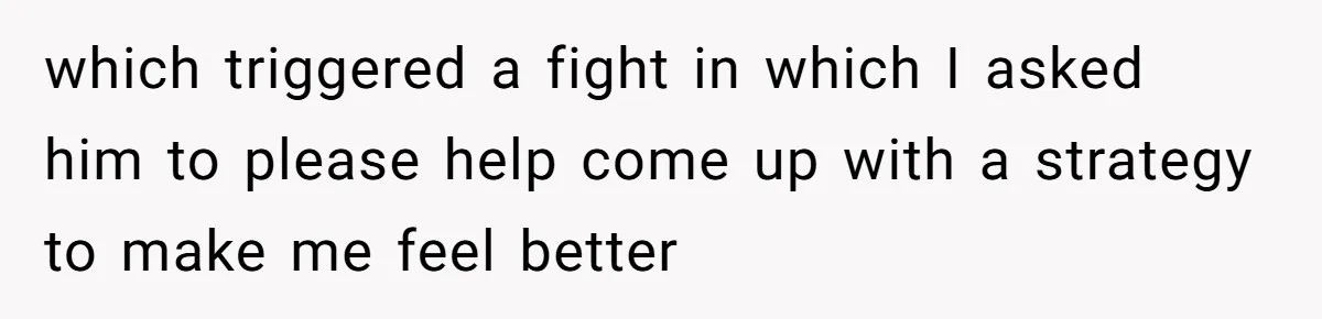 which triggered a fight in which I asked him to please help come up with a strategy to make me feel better