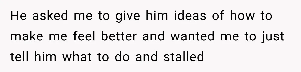 He asked me to give him ideas of how to make me feel better and wanted me to just tell him what to do and stalled