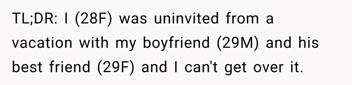 TL;DR: I (28F) was uninvited from a vacation with my boyfriend (29M) and his best friend (29F) and I can't get over it.