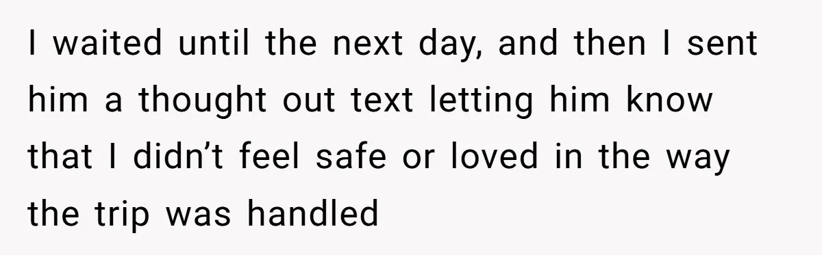 I waited until the next day, and then I sent him a thought out text letting him know that I didn’t feel safe or loved in the way the trip...
