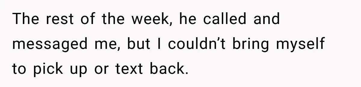 The rest of the week, he called and messaged me, but I couldn’t bring myself to pick up or text back.