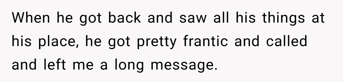 When he got back and saw all his things at his place, he got pretty frantic and called and left me a long message.