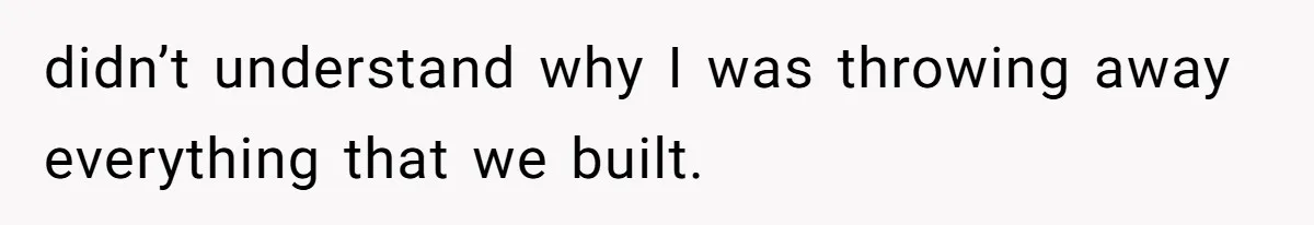 didn’t understand why I was throwing away everything that we built.