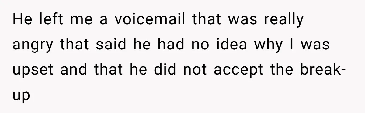 He left me a voicemail that was really angry that said he had no idea why I was upset and that he did not accept the break-up
