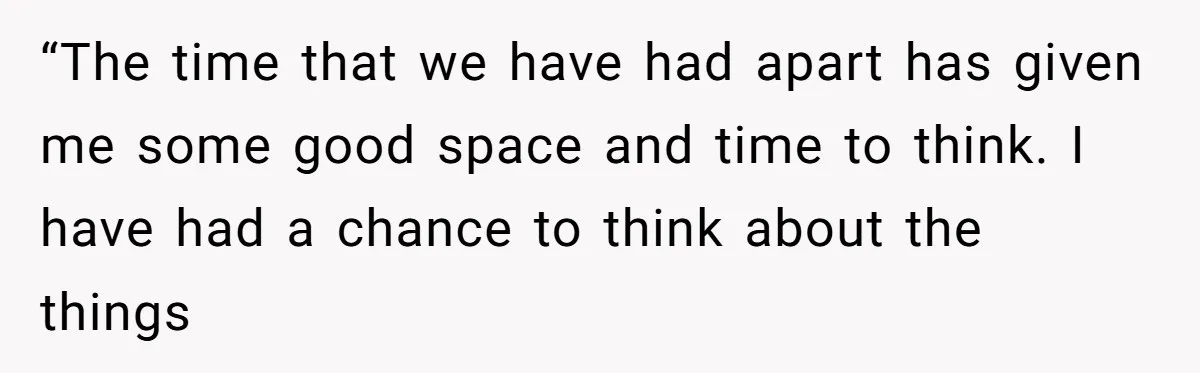 “The time that we have had apart has given me some good space and time to think. I have had a chance to think about the things