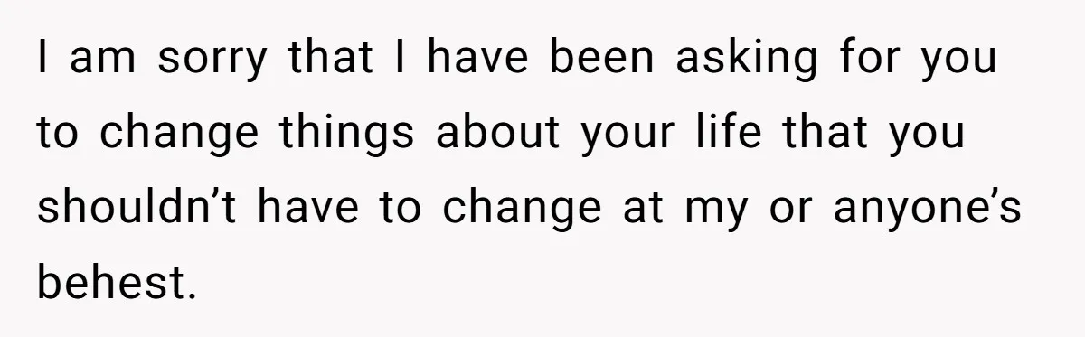 I am sorry that I have been asking for you to change things about your life that you shouldn’t have to change at my or anyone’s behest.
