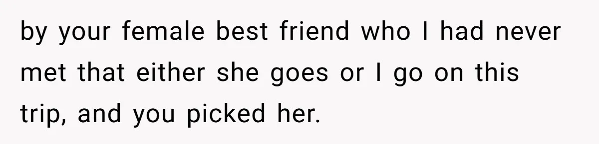 by your female best friend who I had never met that either she goes or I go on this trip, and you picked her.
