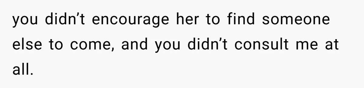 you didn’t encourage her to find someone else to come, and you didn’t consult me at all.