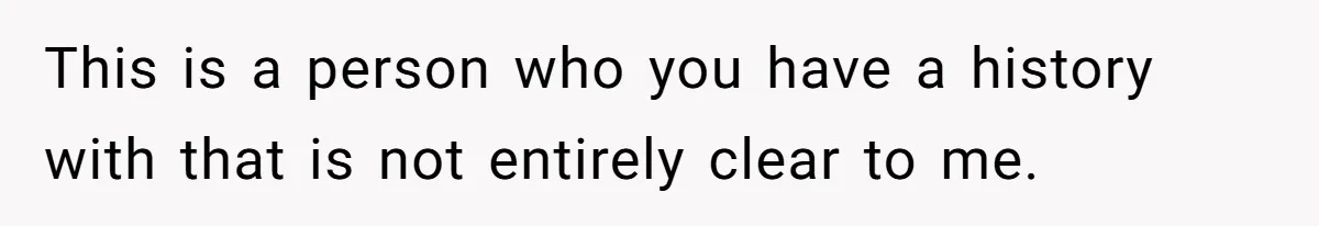 This is a person who you have a history with that is not entirely clear to me.