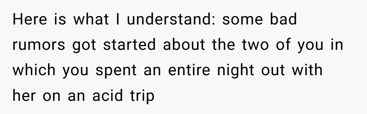 Here is what I understand: some bad rumors got started about the two of you in which you spent an entire night out with her on an acid trip