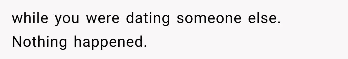 while you were dating someone else. Nothing happened.