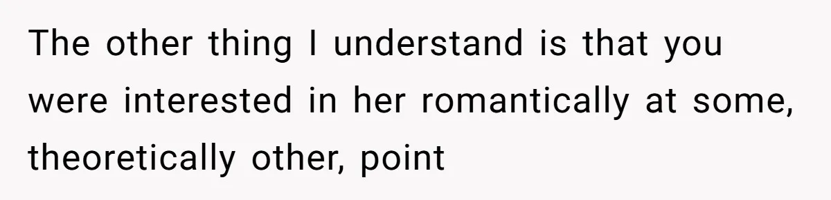 The other thing I understand is that you were interested in her romantically at some, theoretically other, point