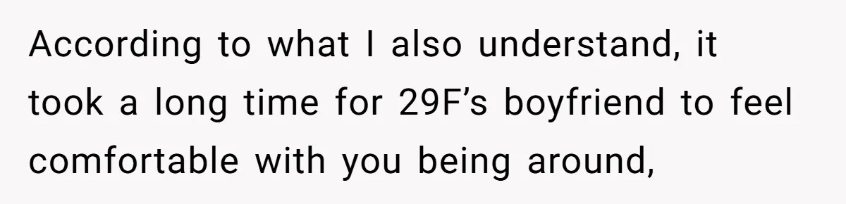According to what I also understand, it took a long time for 29F’s boyfriend to feel comfortable with you being around,
