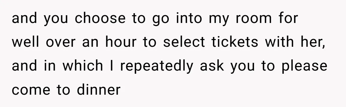 and you choose to go into my room for well over an hour to select tickets with her, and in which I repeatedly ask you to please come to dinner