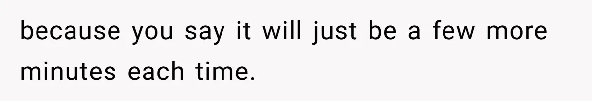 because you say it will just be a few more minutes each time.
