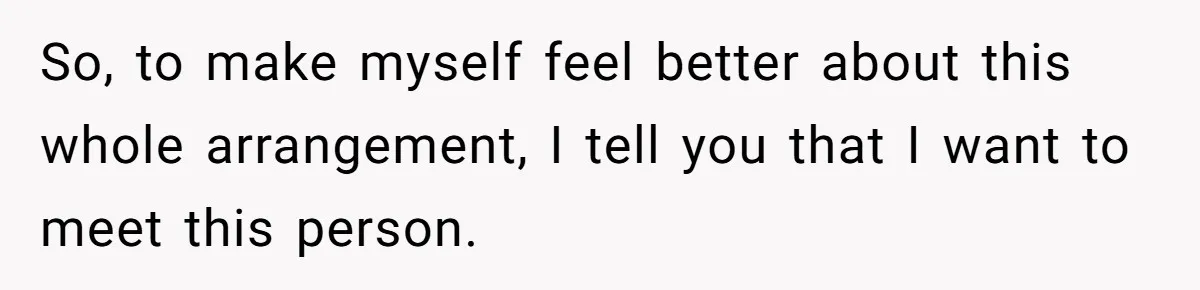 So, to make myself feel better about this whole arrangement, I tell you that I want to meet this person.