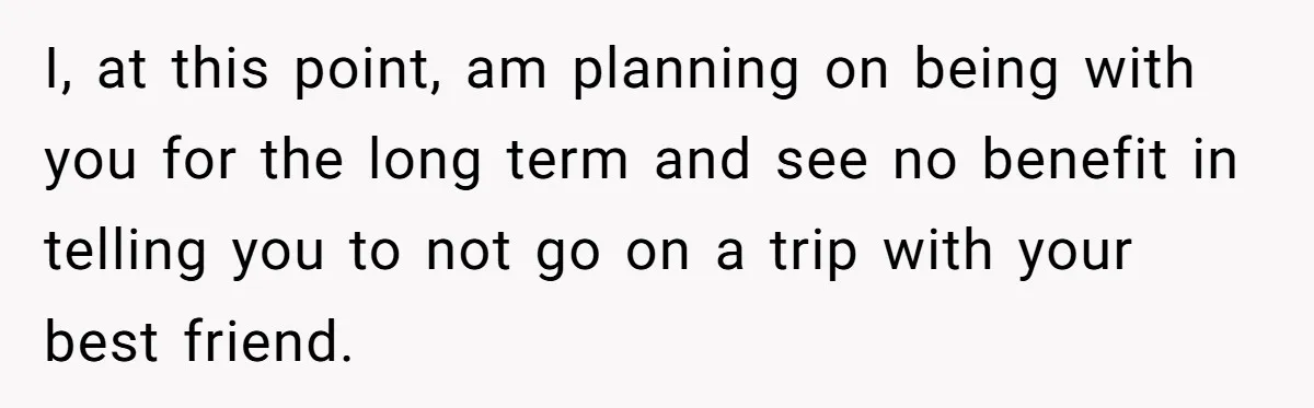 I, at this point, am planning on being with you for the long term and see no benefit in telling you to not go on a trip with your best...