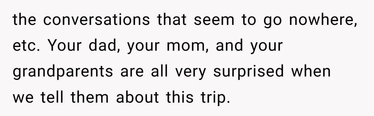 the conversations that seem to go nowhere, etc. Your dad, your mom, and your grandparents are all very surprised when we tell them about this trip.