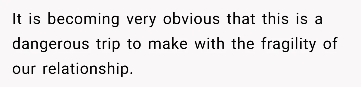 It is becoming very obvious that this is a dangerous trip to make with the fragility of our relationship.
