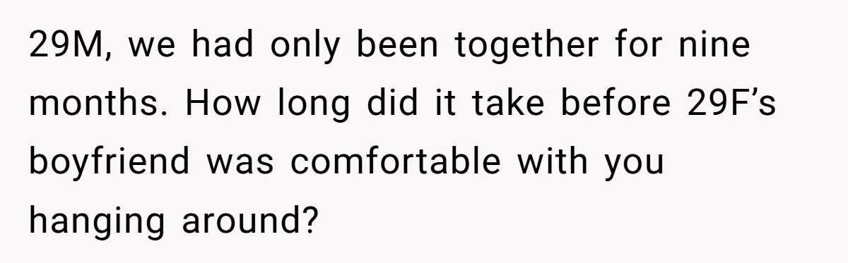 29M, we had only been together for nine months. How long did it take before 29F’s boyfriend was comfortable with you hanging around?