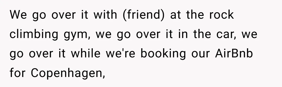 We go over it with (friend) at the rock climbing gym, we go over it in the car, we go over it while we're booking our AirBnb for Copenhagen,