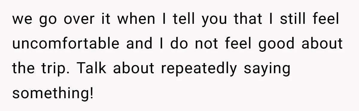 we go over it when I tell you that I still feel uncomfortable and I do not feel good about the trip. Talk about repeatedly saying something!
