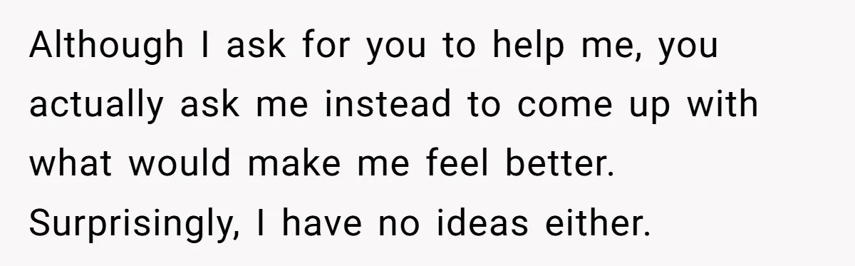 Although I ask for you to help me, you actually ask me instead to come up with what would make me feel better. Surprisingly, I have no ideas either.