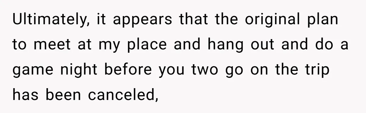 Ultimately, it appears that the original plan to meet at my place and hang out and do a game night before you two go on the trip has been canceled,