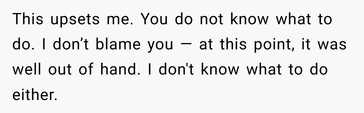 This upsets me. You do not know what to do. I don’t blame you — at this point, it was well out of hand. I don't know what to do...