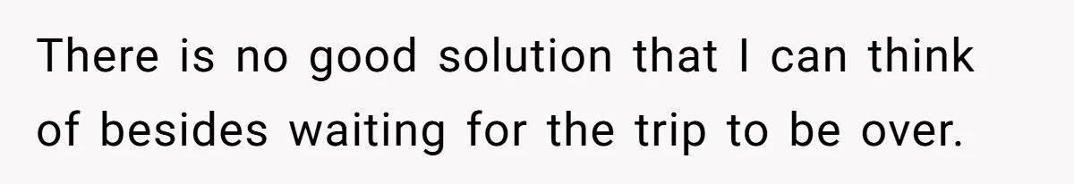 There is no good solution that I can think of besides waiting for the trip to be over.