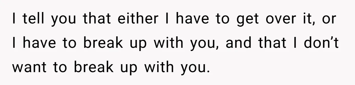 I tell you that either I have to get over it, or I have to break up with you, and that I don’t want to break up with you.