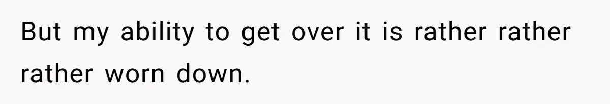 But my ability to get over it is rather rather rather worn down.