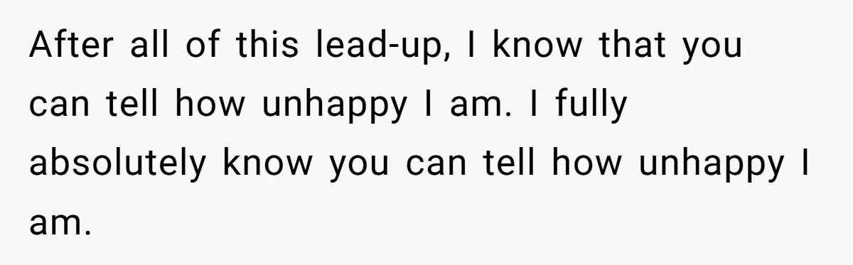 After all of this lead-up, I know that you can tell how unhappy I am. I fully absolutely know you can tell how unhappy I am.
