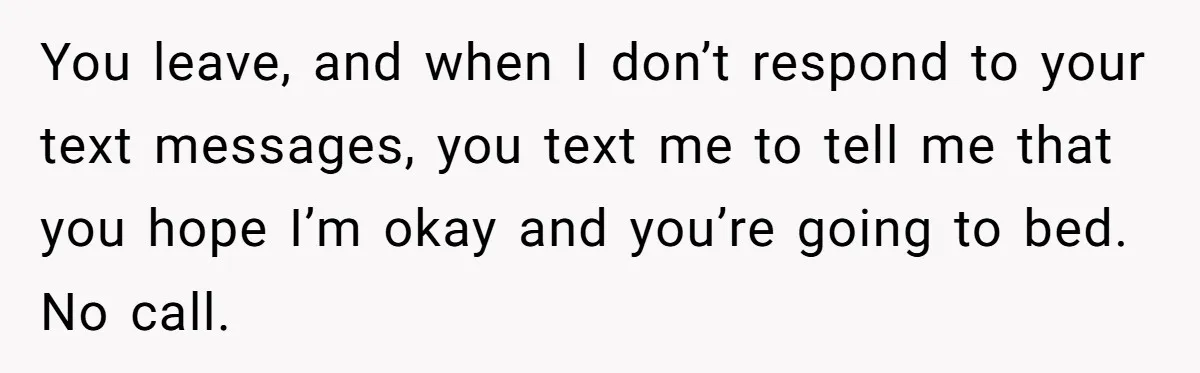 You leave, and when I don’t respond to your text messages, you text me to tell me that you hope I’m okay and you’re going to bed. No call.