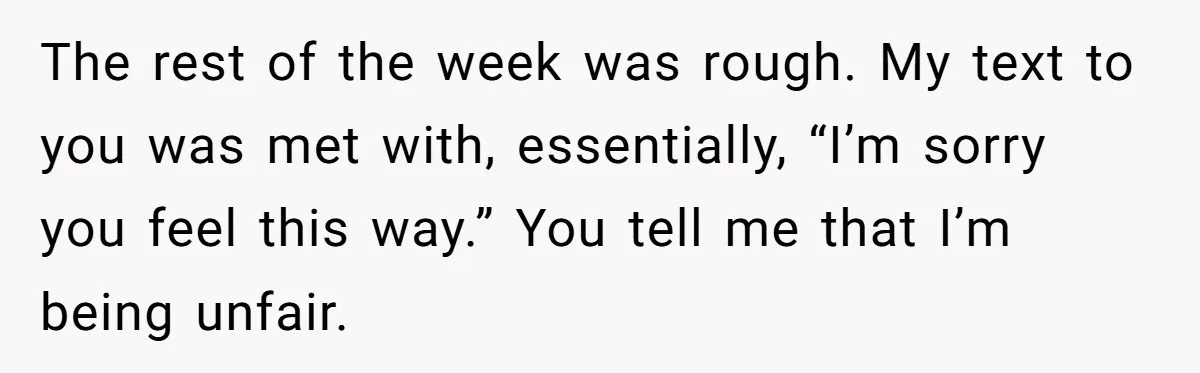 The rest of the week was rough. My text to you was met with, essentially, “I’m sorry you feel this way.” You tell me that I’m being unfair.