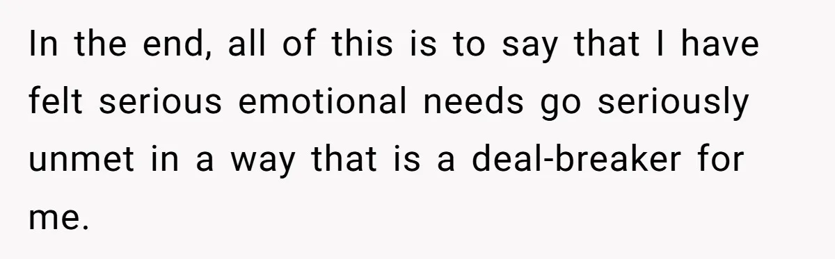In the end, all of this is to say that I have felt serious emotional needs go seriously unmet in a way that is a deal-breaker for me.