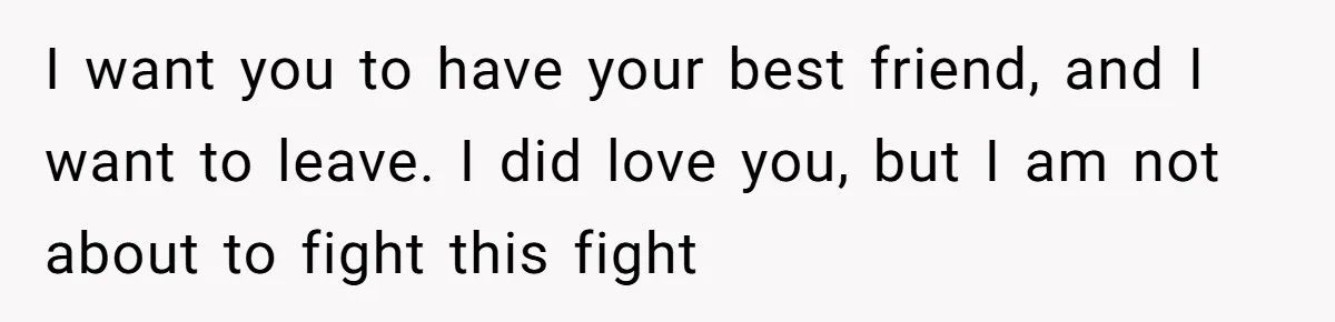 I want you to have your best friend, and I want to leave. I did love you, but I am not about to fight this fight