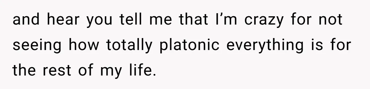 and hear you tell me that I’m crazy for not seeing how totally platonic everything is for the rest of my life.