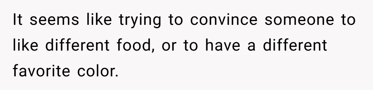 It seems like trying to convince someone to like different food, or to have a different favorite color.