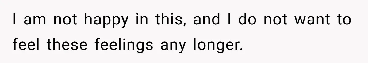 I am not happy in this, and I do not want to feel these feelings any longer.