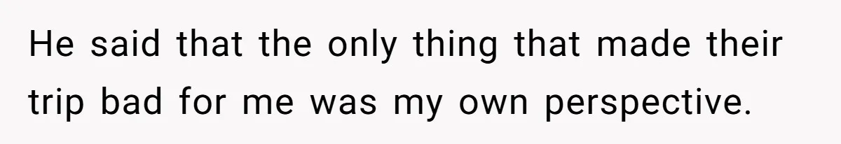 He said that the only thing that made their trip bad for me was my own perspective.