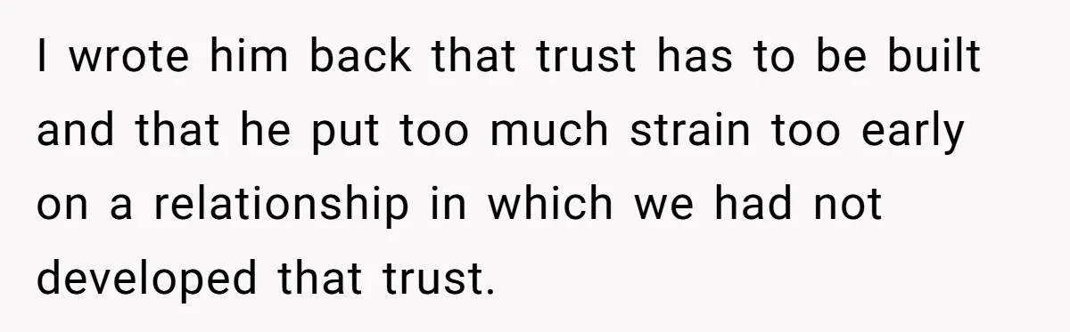 I wrote him back that trust has to be built and that he put too much strain too early on a relationship in which we had not developed that trust.