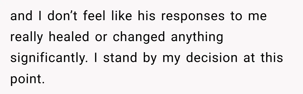 and I don’t feel like his responses to me really healed or changed anything significantly. I stand by my decision at this point.