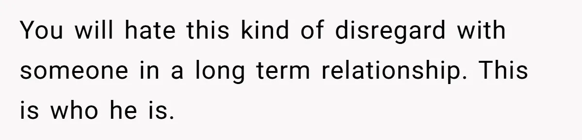 You will hate this kind of disregard with someone in a long term relationship. This is who he is.