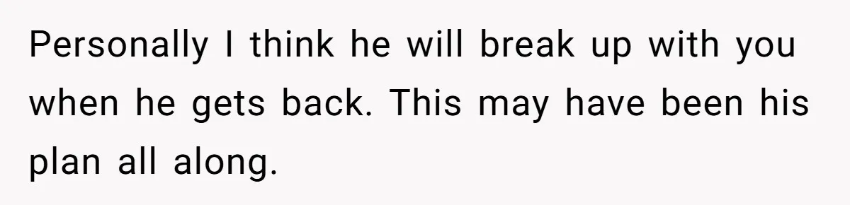 Personally I think he will break up with you when he gets back. This may have been his plan all along.