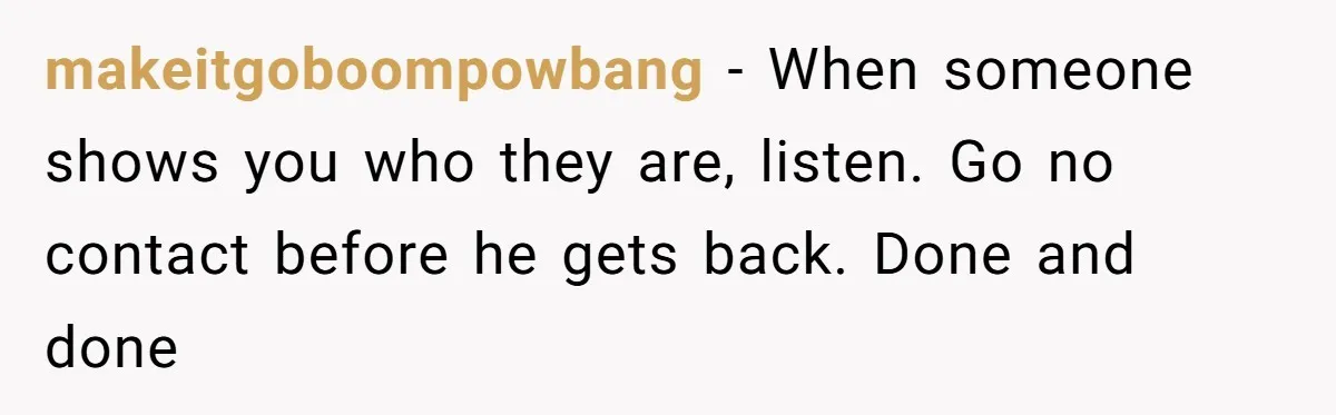 makeitgoboompowbang − When someone shows you who they are, listen. Go no contact before he gets back. Done and done