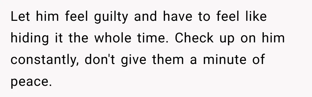 Let him feel guilty and have to feel like hiding it the whole time. Check up on him constantly, don't give them a minute of peace.